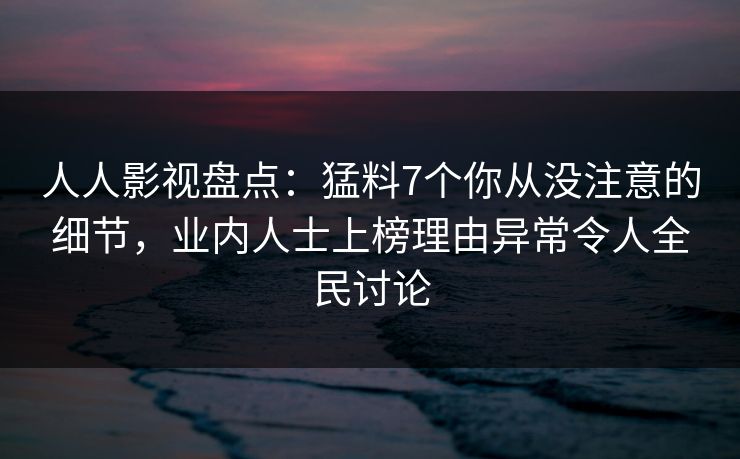 人人影视盘点：猛料7个你从没注意的细节，业内人士上榜理由异常令人全民讨论