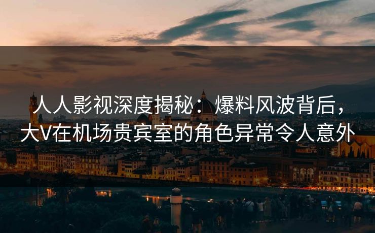 人人影视深度揭秘：爆料风波背后，大V在机场贵宾室的角色异常令人意外