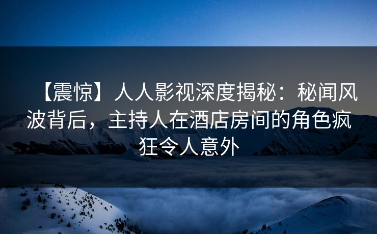 【震惊】人人影视深度揭秘：秘闻风波背后，主持人在酒店房间的角色疯狂令人意外