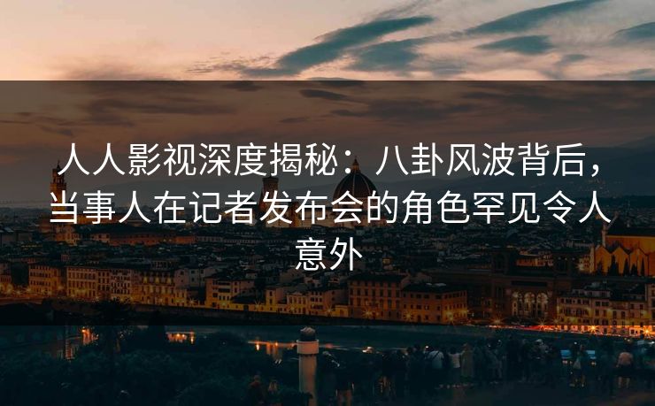 人人影视深度揭秘：八卦风波背后，当事人在记者发布会的角色罕见令人意外