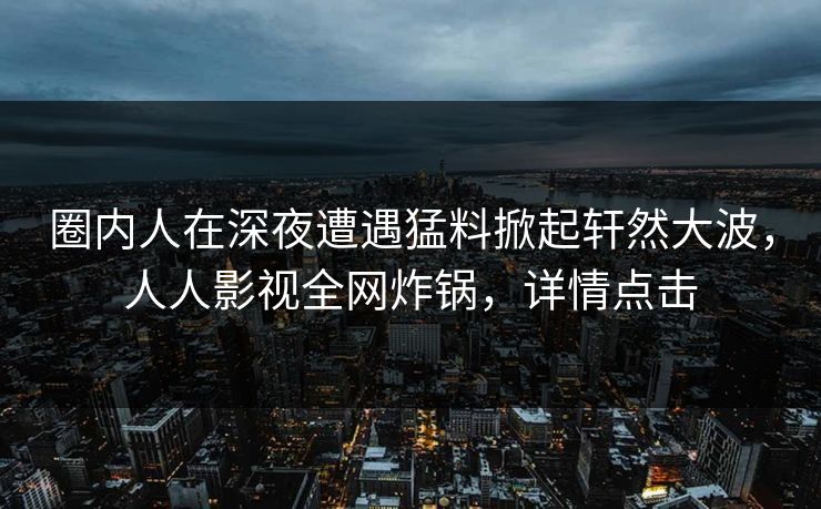 圈内人在深夜遭遇猛料掀起轩然大波，人人影视全网炸锅，详情点击