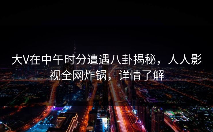 大V在中午时分遭遇八卦揭秘，人人影视全网炸锅，详情了解