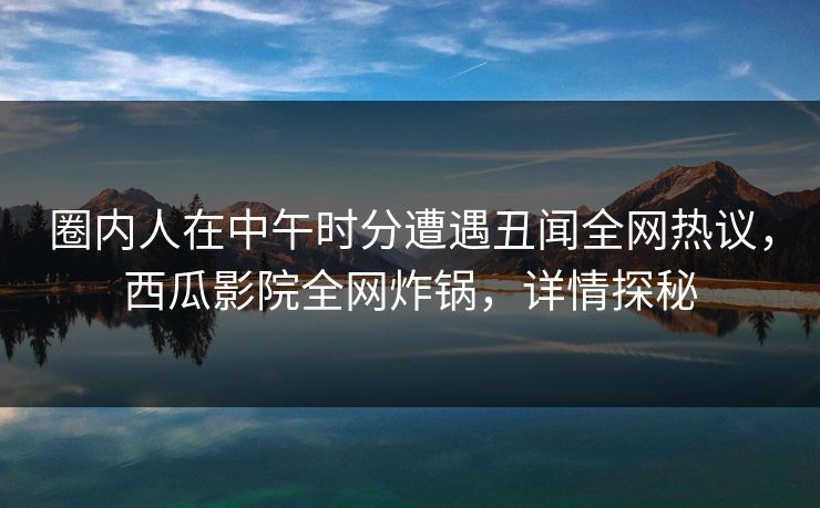 圈内人在中午时分遭遇丑闻全网热议，西瓜影院全网炸锅，详情探秘