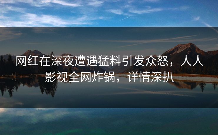 网红在深夜遭遇猛料引发众怒，人人影视全网炸锅，详情深扒