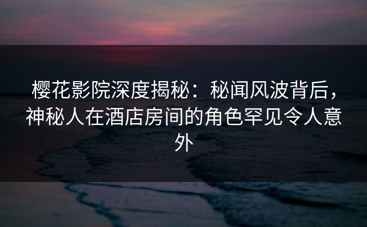 樱花影院深度揭秘：秘闻风波背后，神秘人在酒店房间的角色罕见令人意外