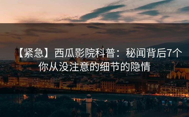 【紧急】西瓜影院科普：秘闻背后7个你从没注意的细节的隐情
