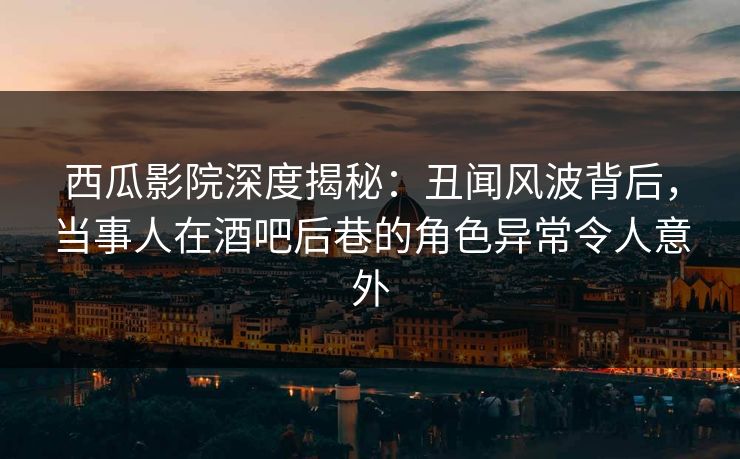 西瓜影院深度揭秘：丑闻风波背后，当事人在酒吧后巷的角色异常令人意外