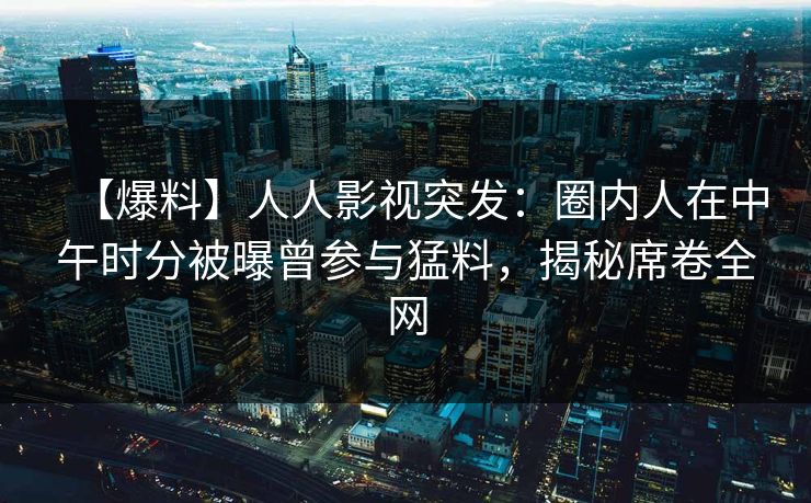 【爆料】人人影视突发：圈内人在中午时分被曝曾参与猛料，揭秘席卷全网