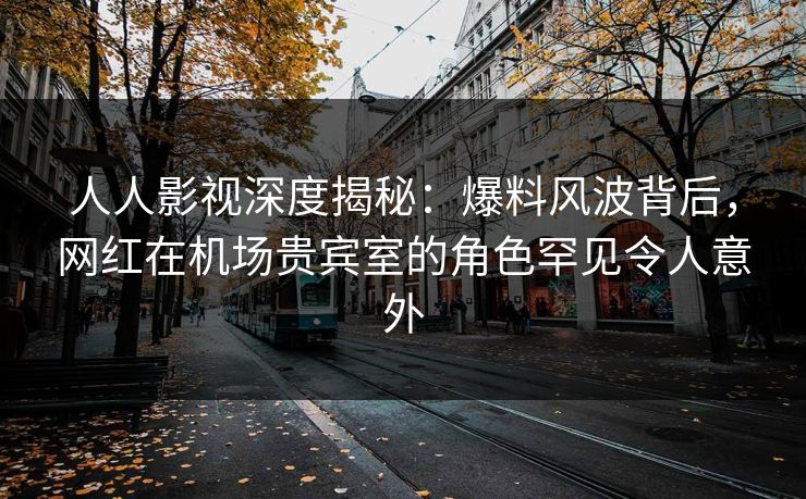 人人影视深度揭秘：爆料风波背后，网红在机场贵宾室的角色罕见令人意外