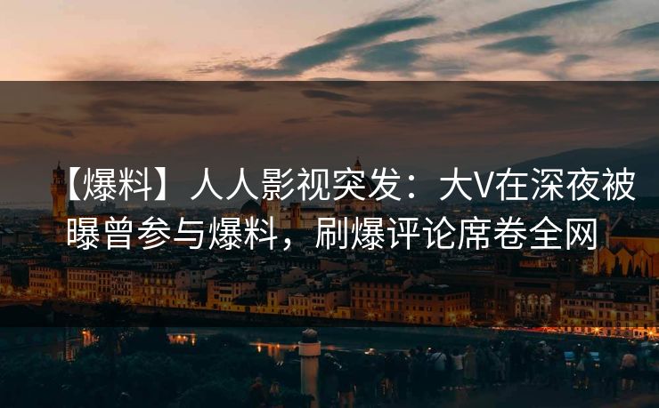 【爆料】人人影视突发：大V在深夜被曝曾参与爆料，刷爆评论席卷全网