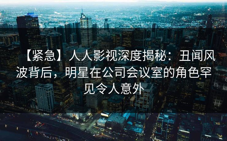 【紧急】人人影视深度揭秘：丑闻风波背后，明星在公司会议室的角色罕见令人意外