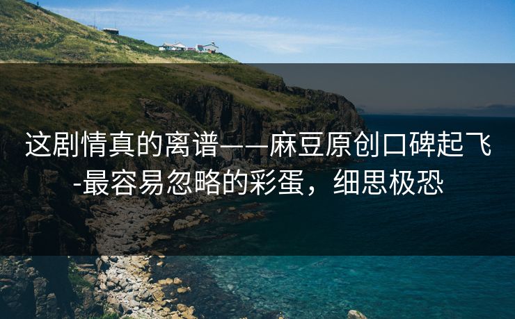 这剧情真的离谱——麻豆原创口碑起飞-最容易忽略的彩蛋，细思极恐