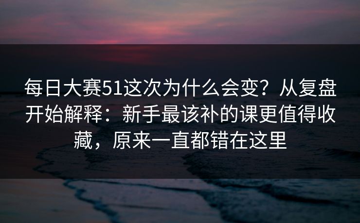每日大赛51这次为什么会变？从复盘开始解释：新手最该补的课更值得收藏，原来一直都错在这里