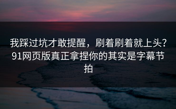 我踩过坑才敢提醒，刷着刷着就上头？91网页版真正拿捏你的其实是字幕节拍
