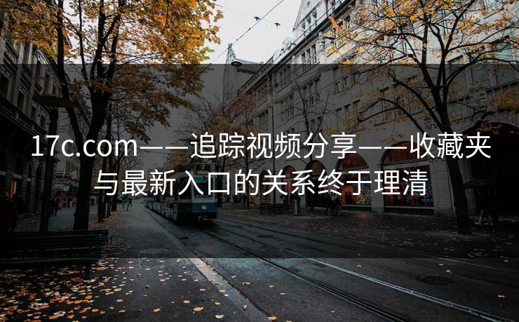 17c.com——追踪视频分享——收藏夹与最新入口的关系终于理清