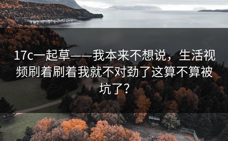 17c一起草——我本来不想说，生活视频刷着刷着我就不对劲了这算不算被坑了？