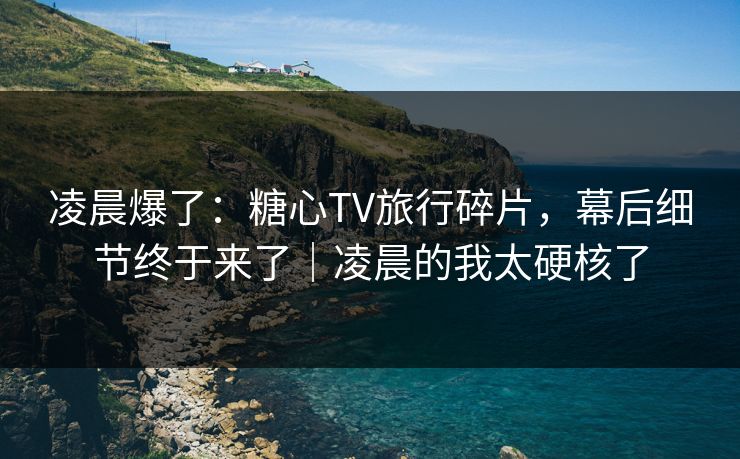 凌晨爆了：糖心TV旅行碎片，幕后细节终于来了｜凌晨的我太硬核了
