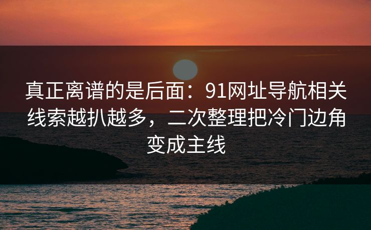 真正离谱的是后面：91网址导航相关线索越扒越多，二次整理把冷门边角变成主线