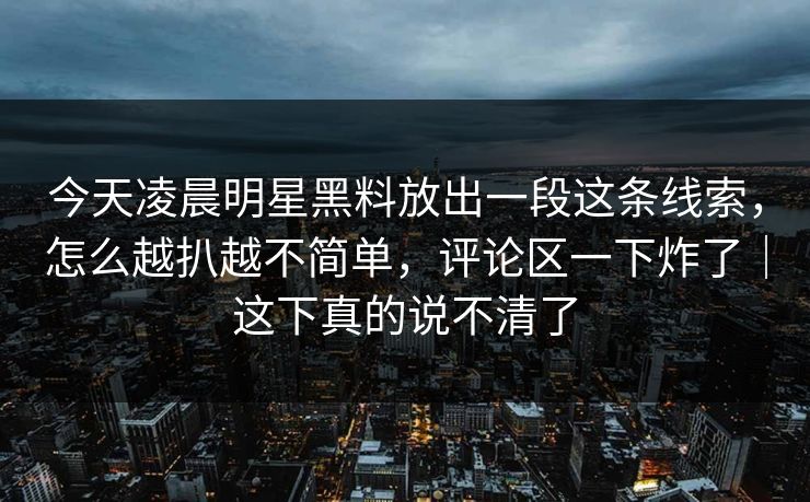 今天凌晨明星黑料放出一段这条线索，怎么越扒越不简单，评论区一下炸了｜这下真的说不清了